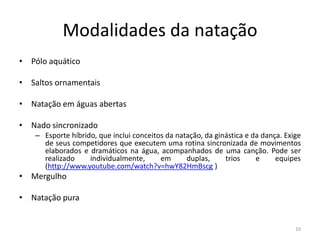Modalidades da natação
• Pólo aquático
• Saltos ornamentais
• Natação em águas abertas
• Nado sincronizado
– Esporte híbrido, que inclui conceitos da natação, da ginástica e da dança. Exige
de seus competidores que executem uma rotina sincronizada de movimentos
elaborados e dramáticos na água, acompanhados de uma canção. Pode ser
realizado individualmente, em duplas, trios e equipes
(http://www.youtube.com/watch?v=hwY82HmBscg )
• Mergulho
• Natação pura
10
 