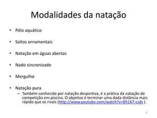 Modalidades da natação
• Pólo aquático
• Saltos ornamentais
• Natação em águas abertas
• Nado sincronizado
• Mergulho
• Natação pura
– Também conhecida por natação desportiva, é a prática da natação de
competição em piscina. O objetivo é terminar uma dada distância mais
rápido que os rivais (http://www.youtube.com/watch?v=8lt167-csds ).
12
 