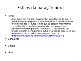Estilos da natação pura
• Peito
– Aqui as pernas realizam movimentos simultâneos de abrir e
fechar e no mesmo plano horizontal de forma semelhante ao
movimento das tesouras (ainda que se possam movimentar
verticalmente os joelhos e os quadris), sendo que elas
permanecem o tempo todo submersas. O movimento dos
braços também é simultâneo e submerso, sendo necessário que
pelo menos os cotovelos permaneçam como tal
(http://www.youtube.com/watch?v=JcsUNV5Wo-Y ).
• Borboleta
• Costas
• Livre
15
 