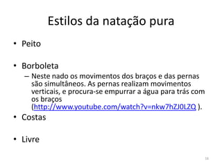 Estilos da natação pura
• Peito
• Borboleta
– Neste nado os movimentos dos braços e das pernas
são simultâneos. As pernas realizam movimentos
verticais, e procura-se empurrar a água para trás com
os braços
(http://www.youtube.com/watch?v=nkw7hZJ0LZQ ).
• Costas
• Livre
16
 