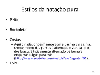 Estilos da natação pura
• Peito
• Borboleta
• Costas
– Aqui o nadador permanece com a barriga para cima.
O movimento das pernas é alternado e vertical, e o
dos braços é tipicamente alternado de forma a
empurrar a água para trás
(http://www.youtube.com/watch?v=z5egesJrn50 ).
• Livre
17
 