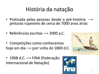 História da natação
• Praticada pelas pessoas desde a pré-história ⟶
pinturas rupestres de cerca de 7000 anos atrás
• Referências escritas ⟶ 2000 a.C.
• Competições como conhecemos
hoje em dia ⟶ por volta de 1800 d.C.
• 1908 d.C. ⟶ FINA (Federação
Internacional de Natação)
3
 