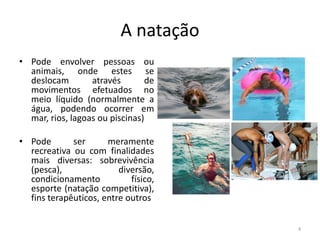 A natação
• Pode envolver pessoas ou
animais, onde estes se
deslocam através de
movimentos efetuados no
meio líquido (normalmente a
água, podendo ocorrer em
mar, rios, lagoas ou piscinas)
• Pode ser meramente
recreativa ou com finalidades
mais diversas: sobrevivência
(pesca), diversão,
condicionamento físico,
esporte (natação competitiva),
fins terapêuticos, entre outros
4
 