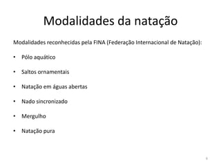 Modalidades da natação
Modalidades reconhecidas pela FINA (Federação Internacional de Natação):
• Pólo aquático
• Saltos ornamentais
• Natação em águas abertas
• Nado sincronizado
• Mergulho
• Natação pura
6
 