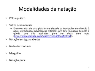 Modalidades da natação
• Pólo aquático
• Saltos ornamentais
– Envolve saltar de uma plataforma elevada ou trampolim em direção à
água, executando movimentos estéticos pré-determinados durante a
queda que são avaliados para ser dada uma nota
(http://www.youtube.com/watch?v=HUZ9PuMm8yM ).
• Natação em águas abertas
• Nado sincronizado
• Mergulho
• Natação pura
8
 