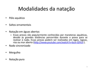 Modalidades da natação
• Pólo aquático
• Saltos ornamentais
• Natação em águas abertas
– Essas provas são popularmente conhecidas por maratonas aquáticas,
devido às grandes distâncias percorridas durante a prova para se
realizar à nado. Essas provas podem ser realizadas em lagos, lagoas,
rios ou mar aberto (http://www.youtube.com/watch?v=bzJv-SZ41II ).
• Nado sincronizado
• Mergulho
• Natação pura
9
 