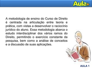 A metodologia de ensino do Curso de Direito
é centrada na articulação entre teoria e
prática, com vistas a desenvolver o raciocínio
jurídico do aluno. Essa metodologia abarca o
estudo interdisciplinar dos vários ramos do
Direito, permitindo o exercício constante da
pesquisa, bem como a análise de conceitos
e a discussão de suas aplicações.
AULA 1
AULA 1
 