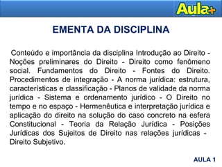 EMENTA DA DISCIPLINA
AULA 1
Conteúdo e importância da disciplina Introdução ao Direito -
Noções preliminares do Direito - Direito como fenômeno
social. Fundamentos do Direito - Fontes do Direito.
Procedimentos de integração - A norma jurídica: estrutura,
características e classificação - Planos de validade da norma
jurídica - Sistema e ordenamento jurídico - O Direito no
tempo e no espaço - Hermenêutica e interpretação jurídica e
aplicação do direito na solução do caso concreto na esfera
Constitucional - Teoria da Relação Jurídica - Posições
Jurídicas dos Sujeitos de Direito nas relações jurídicas -
Direito Subjetivo.
AULA 1
 