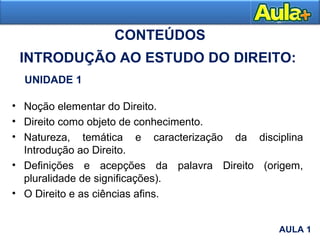 • Noção elementar do Direito.
• Direito como objeto de conhecimento.
• Natureza, temática e caracterização da disciplina
Introdução ao Direito.
• Definições e acepções da palavra Direito (origem,
pluralidade de significações).
• O Direito e as ciências afins.
CONTEÚDOS
UNIDADE 1
INTRODUÇÃO AO ESTUDO DO DIREITO:
AULA 1
AULA 1
 