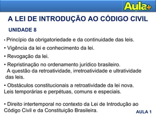 A LEI DE INTRODUÇÃO AO CÓDIGO CIVIL
UNIDADE 8
• Princípio da obrigatoriedade e da continuidade das leis.
• Vigência da lei e conhecimento da lei.
• Revogação da lei.
• Repristinação no ordenamento jurídico brasileiro.
A questão da retroatividade, irretroatividade e ultratividade
das leis.
• Obstáculos constitucionais a retroatividade da lei nova.
Leis temporárias e perpétuas, comuns e especiais.
• Direito intertemporal no contexto da Lei de Introdução ao
Código Civil e da Constituição Brasileira.
AULA 1
AULA 1
 