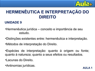 HERMENÊUTICA E INTERPRETAÇÃO DO
DIREITO
UNIDADE 9
•Hermenêutica jurídica – conceito e importância de seu
estudo.
•Distinções existentes entre: hermenêutica e interpretação.
•Métodos de interpretação do Direito.
•Espécies de interpretação: quanto à origem ou fonte;
quanto à natureza; quanto a seus efeitos ou resultados.
•Lacunas do Direito.
•Antinomias jurídicas.
AULA 1AULA 1
 