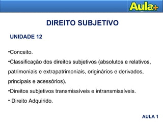 •Conceito.
•Classificação dos direitos subjetivos (absolutos e relativos,
patrimoniais e extrapatrimoniais, originários e derivados,
principais e acessórios).
•Direitos subjetivos transmissíveis e intransmissíveis.
• Direito Adquirido.
DIREITO SUBJETIVO
UNIDADE 12
AULA 1
AULA 1
 