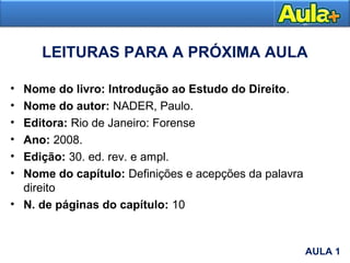 • Nome do livro: Introdução ao Estudo do Direito.
• Nome do autor: NADER, Paulo.
• Editora: Rio de Janeiro: Forense
• Ano: 2008.
• Edição: 30. ed. rev. e ampl.
• Nome do capítulo: Definições e acepções da palavra
direito
• N. de páginas do capítulo: 10
LEITURAS PARA A PRÓXIMA AULA
AULA 1
AULA 1
 