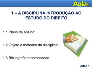 1 – A DISCIPLINA INTRODUÇÃO AO
ESTUDO DO DIREITO
1.1 Plano de ensino;
1.2 Objeto e métodos da disciplina ;
1.3 Bibliografia recomendada.
AULA 1
AULA 1
 