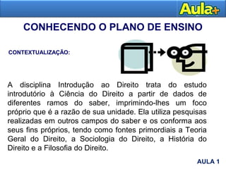 CONHECENDO O PLANO DE ENSINO
CONTEXTUALIZAÇÃO:
AULA 1
A disciplina Introdução ao Direito trata do estudo
introdutório à Ciência do Direito a partir de dados de
diferentes ramos do saber, imprimindo-lhes um foco
próprio que é a razão de sua unidade. Ela utiliza pesquisas
realizadas em outros campos do saber e os conforma aos
seus fins próprios, tendo como fontes primordiais a Teoria
Geral do Direito, a Sociologia do Direito, a História do
Direito e a Filosofia do Direito.
AULA 1
 