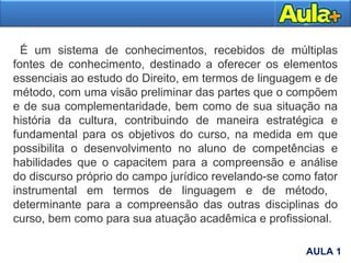 É um sistema de conhecimentos, recebidos de múltiplas
fontes de conhecimento, destinado a oferecer os elementos
essenciais ao estudo do Direito, em termos de linguagem e de
método, com uma visão preliminar das partes que o compõem
e de sua complementaridade, bem como de sua situação na
história da cultura, contribuindo de maneira estratégica e
fundamental para os objetivos do curso, na medida em que
possibilita o desenvolvimento no aluno de competências e
habilidades que o capacitem para a compreensão e análise
do discurso próprio do campo jurídico revelando-se como fator
instrumental em termos de linguagem e de método,
determinante para a compreensão das outras disciplinas do
curso, bem como para sua atuação acadêmica e profissional.
AULA 1
AULA 1
 