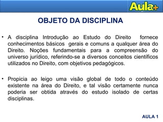 OBJETO DA DISCIPLINA
• A disciplina Introdução ao Estudo do Direito fornece
conhecimentos básicos gerais e comuns a qualquer área do
Direito. Noções fundamentais para a compreensão do
universo jurídico, referindo-se a diversos conceitos científicos
utilizados no Direito, com objetivos pedagógicos.
• Propicia ao leigo uma visão global de todo o conteúdo
existente na área do Direito, e tal visão certamente nunca
poderia ser obtida através do estudo isolado de certas
disciplinas.
AULA 1
AULA 1
 