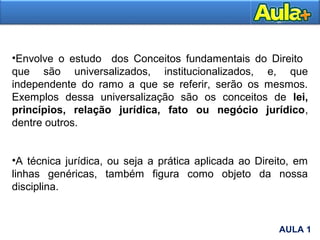 •Envolve o estudo dos Conceitos fundamentais do Direito
que são universalizados, institucionalizados, e, que
independente do ramo a que se referir, serão os mesmos.
Exemplos dessa universalização são os conceitos de lei,
princípios, relação jurídica, fato ou negócio jurídico,
dentre outros.
•A técnica jurídica, ou seja a prática aplicada ao Direito, em
linhas genéricas, também figura como objeto da nossa
disciplina.
AULA 1
AULA 1
 