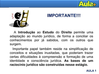 IMPORTANTE!!!
A Introdução ao Estudo do Direito permite uma
adaptação ao mundo jurídico, de forma a conciliar os
conhecimentos por já sabidos, com os outros que
surgem.
Importante papel também reside na simplificação de
conceitos e situações inusitadas, que poderiam trazer
certas dificuldades à compreensão e formação de uma
identidade e consciência jurídica. As bases de um
raciocínio jurídico são construídas nesse estágio.
AULA 1
AULA 1
 