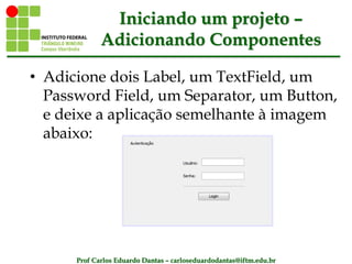 Prof Carlos Eduardo Dantas – carloseduardodantas@iftm.edu.br
Iniciando um projeto –
Adicionando Componentes
• Adicione dois Label, um TextField, um
Password Field, um Separator, um Button,
e deixe a aplicação semelhante à imagem
abaixo:
 