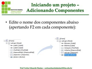 Prof Carlos Eduardo Dantas – carloseduardodantas@iftm.edu.br
Iniciando um projeto –
Adicionando Componentes
• Edite o nome dos componentes abaixo
(apertando F2 em cada componente):
 