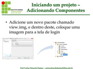 Prof Carlos Eduardo Dantas – carloseduardodantas@iftm.edu.br
Iniciando um projeto –
Adicionando Componentes
• Adicione um novo pacote chamado
view.img, e dentro deste, coloque uma
imagem para a tela de login
 