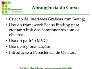 Prof Carlos Eduardo Dantas – carloseduardodantas@iftm.edu.br
Abrangência do Curso
• Criação de Interfaces Gráficas com Swing;
• Uso do framework Beans Binding para
efetuar o link dos componentes com os
objetos;
• Uso do padrão MVC;
• Uso de regionalização;
• Introdução à Persistência de Objetos.
 