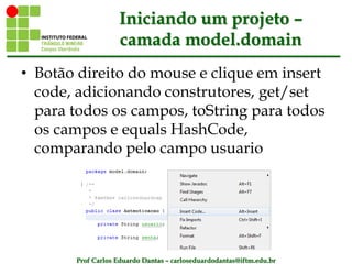 Prof Carlos Eduardo Dantas – carloseduardodantas@iftm.edu.br
Iniciando um projeto –
camada model.domain
• Botão direito do mouse e clique em insert
code, adicionando construtores, get/set
para todos os campos, toString para todos
os campos e equals HashCode,
comparando pelo campo usuario
 