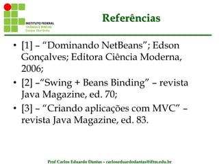 Prof Carlos Eduardo Dantas – carloseduardodantas@iftm.edu.br
Referências
• [1] – “Dominando NetBeans”; Edson
Gonçalves; Editora Ciência Moderna,
2006;
• [2] –“Swing + Beans Binding” – revista
Java Magazine, ed. 70;
• [3] – “Criando aplicações com MVC” –
revista Java Magazine, ed. 83.
 