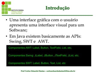 Prof Carlos Eduardo Dantas – carloseduardodantas@iftm.edu.br
Introdução
• Uma interface gráfica com o usuário
apresenta uma interface visual para um
Software;
• Em Java existem basicamente as APIs:
Swing, SWT e AWT.
Componentes AWT: Label, Button, TextField, List, etc.
Componentes Swing: JLabel, JButton, JTextField, JList, etc.
Componentes SWT: Label, Button, Text, List, etc
 