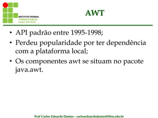 Prof Carlos Eduardo Dantas – carloseduardodantas@iftm.edu.br
AWT
• API padrão entre 1995-1998;
• Perdeu popularidade por ter dependência
com a plataforma local;
• Os componentes awt se situam no pacote
java.awt.
 