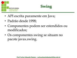 Prof Carlos Eduardo Dantas – carloseduardodantas@iftm.edu.br
Swing
• API escrita puramente em Java;
• Padrão desde 1998;
• Componentes podem ser estendidos ou
modificados;
• Os componentes swing se situam no
pacote javax.swing.
 