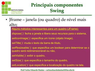 Prof Carlos Eduardo Dantas – carloseduardodantas@iftm.edu.br
Principais componentes
Swing
• Jframe – janela (ou quadro) de nível mais
alto;
Alguns métodos interessantes para um quadro (JFrame):
dispose( ): fecha a janela e libera seus recursos para o sistema,
setIconImage( ): especifica um ícone (objeto Image),
setTitle( ): muda o texto da barra de título,
setResizeable( ): que especifica um boolean para determinar se o
quadro será redimensionável ou não,
setVisible( ): exibir o quadro,
setSize( ): que especifica o tamanho do quadro,
setLocation( ): que especifica a localização do quadro na tela.
 