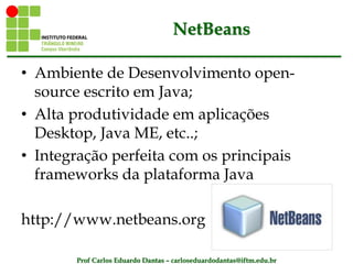 Prof Carlos Eduardo Dantas – carloseduardodantas@iftm.edu.br
NetBeans
• Ambiente de Desenvolvimento open-
source escrito em Java;
• Alta produtividade em aplicações
Desktop, Java ME, etc..;
• Integração perfeita com os principais
frameworks da plataforma Java
http://www.netbeans.org
 