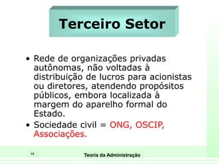 13
Teoria da Administração
Terceiro Setor
• Rede de organizações privadas
autônomas, não voltadas à
distribuição de lucros para acionistas
ou diretores, atendendo propósitos
públicos, embora localizada à
margem do aparelho formal do
Estado.
• Sociedade civil = ONG, OSCIP,
Associações.
 
