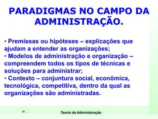16
Teoria da Administração
PARADIGMAS NO CAMPO DA
ADMINISTRAÇÃO.
• Premissas ou hipóteses – explicações que
ajudam a entender as organizações;
• Modelos de administração e organização –
compreendem todos os tipos de técnicas e
soluções para administrar;
• Contexto – conjuntura social, econômica,
tecnológica, competitiva, dentro da qual as
organizações são administradas.
 