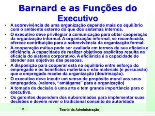 26
Teoria da Administração
Barnard e as Funções do
Executivo
• A sobrevivência de uma organização depende mais do equilíbrio
com o ambiente externo do que dos sistemas internos.
• O executivo deve privilegiar a comunicação para obter cooperação
da organização informal. A organização informal, se reconhecida,
oferece contribuição para a sobrevivência da organização formal.
• A cooperação mútua pode ser avaliada em termos de sua eficácia e
eficiência. A capacidade de realizar objetivos explícitos resulta na
eficácia do sistema corporativo. A eficiência é a capacidade de
atender aos objetivos das pessoas.
• A disposição para cooperar está no equilíbrio entre esforço do
empregado e os benefícios materiais e não materiais (e persuasão)
que o empregado recebe da organização (doutrinação).
• O executivo deve incutir um senso de propósito moral aos seus
empregados. (valores, “amálgama” para a organização)
• A tomada de decisão é uma arte e tem grande importância para o
executivo.
• Os gerentes dependem dos subordinados para implementar suas
decisões e devem rever o tradicional conceito de autoridade
 