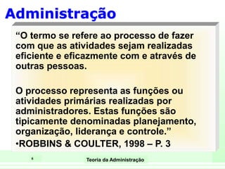 6
Teoria da Administração
Administração
“O termo se refere ao processo de fazer
com que as atividades sejam realizadas
eficiente e eficazmente com e através de
outras pessoas.
O processo representa as funções ou
atividades primárias realizadas por
administradores. Estas funções são
tipicamente denominadas planejamento,
organização, liderança e controle.”
•ROBBINS & COULTER, 1998 – P. 3
 