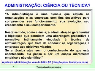 8
Teoria da Administração
“A Administração é uma ciência que estuda as
organizações e as empresas com fins descritivos para
compreender seu funcionamento, sua evolução, seu
crescimento e seu comportamento.
Neste sentido, como ciência, a administração gera teorias
e hipóteses que permitem uma abordagem prescritiva e
normativa intimamente vinculada á técnica de
administração, que trata de conduzir as organizações e
empresas aos objetivos visados.
Se a técnica atua sem o conhecimento do que esta
acontecendo, ela passa a ser um ensaio meramente
empírico e não cientifico.”
ADMINISTRAÇÃO: CIÊNCIA OU TÉCNICA?
A palavra administração vem do latim AD (direção para, tendência para).
 