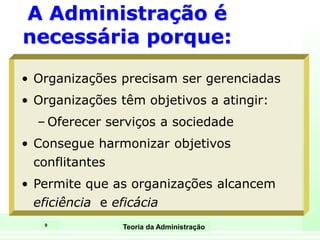 9
Teoria da Administração
A Administração é
necessária porque:
• Organizações precisam ser gerenciadas
• Organizações têm objetivos a atingir:
– Oferecer serviços a sociedade
• Consegue harmonizar objetivos
conflitantes
• Permite que as organizações alcancem
eficiência e eficácia
 