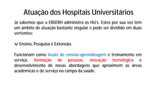Atuação dos Hospitais Universitários
Já sabemos que a EBSERH administra os HU’s. Estes por sua vez têm
um âmbito de atuação bastante singular e pode ser dividido em duas
vertentes:
v Ensino, Pesquisa e Extensão.
Funcionam como locais de ensino-aprendizagem e treinamento em
serviço, formação de pessoas, inovação tecnológica e
desenvolvimento de novas abordagens que aproximem as áreas
acadêmicas e de serviço no campo da saúde.
 