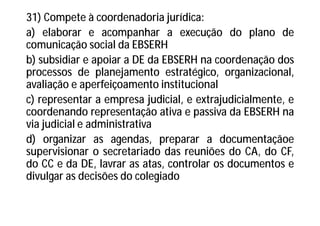 31) Compete à coordenadoria jurídica:
a) elaborar e acompanhar a execução do plano de
comunicação social da EBSERH
b) subsidiar e apoiar a DE da EBSERH na coordenação dos
processos de planejamento estratégico, organizacional,
avaliação e aperfeiçoamento institucional
c) representar a empresa judicial, e extrajudicialmente, e
coordenando representação ativa e passiva da EBSERH na
via judicial e administrativa
d) organizar as agendas, preparar a documentaçãoe
supervisionar o secretariado das reuniões do CA, do CF,
do CC e da DE, lavrar as atas, controlar os documentos e
divulgar as decisões do colegiado
 