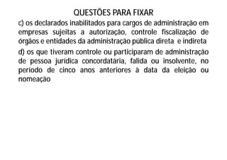 QUESTÕES PARA FIXAR
c) os declarados inabilitados para cargos de administração em
empresas sujeitas a autorização, controle fiscalização de
órgãos e entidades da administração pública direta e indireta
d) os que tiveram controle ou participaram de administração
de pessoa jurídica concordatária, falida ou insolvente, no
período de cinco anos anteriores à data da eleição ou
nomeação
 