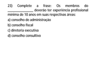 23) Complete a frase: Os membros do
______________ deverão ter experiência profissional
mínima de 10 anos em suas respectivas áreas:
a) conselho de administração
b) conselho fiscal
c) diretoria executiva
d) conselho consultivo
 
