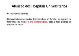 Atuação dos Hospitais Universitários
v Assistência à Saúde
Os hospitais universitários desempenham as funções de centros de
referência de média e alta complexidade, para a rede pública de
serviços de saúde
 