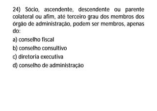 24) Sócio, ascendente, descendente ou parente
colateral ou afim, até terceiro grau dos membros dos
órgão de administração, podem ser membros, apenas
do:
a) conselho fiscal
b) conselho consultivo
c) diretoria executiva
d) conselho de administração
 