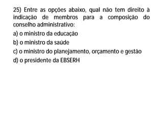 25) Entre as opções abaixo, qual não tem direito à
indicação de membros para a composição do
conselho administrativo:
a) o ministro da educação
b) o ministro da saúde
c) o ministro do planejamento, orçamento e gestão
d) o presidente da EBSERH
 