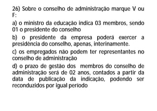 26) Sobre o conselho de administração marque V ou
F:
a) o ministro da educação indica 03 membros, sendo
01 o presidente do conselho
b) o presidente da empresa poderá exercer a
presidência do conselho, apenas, interinamente.
c) os empregados não podem ter representantes no
conselho de administração
d) o prazo de gestão dos membros do conselho de
administração será de 02 anos, contados a partir da
data de publicação da indicação, podendo ser
reconduzidos por igual período
 