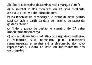 28) Sobre o conselho de administração marque V ou F:
a) a investidura dos membros do CA será mediante
assinatura em livro de termo de posse
b) na hipótese de recondução, o prazo de nova gestão
será contada a partir da data do término do prazo da
gestão anterior
c) findo o prazo de gestão, o membro do CA sairá
imediatamente do cargo
d) no caso de vacância definitiva do cargo de conselheiro,
o substituto será nomeados pelos conselheiro
remanescentes e servirá até a designação do novo
representante, exceto no caso do representante dos
empregados
 