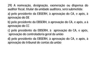 29) A nomeação, designação, exoneração ou dispensa do
auditor fiscal, titular da unidade auditora, será submetida:
a) pelo presidente da EBSERH, à aprovação do CA, e após, à
aprovação do DE
b) pelo presidente da EBSERH, à aprovação do CA, e após, a à
aprovação do CC
c) pelo presidente da EBSERH, à aprovação do CA, e após,
`aprovação do controladoria geral da união
d) pelo presidente da EBSERH, à aprovação do CA, e após, à
aprovação do tribunal de contas da união
 